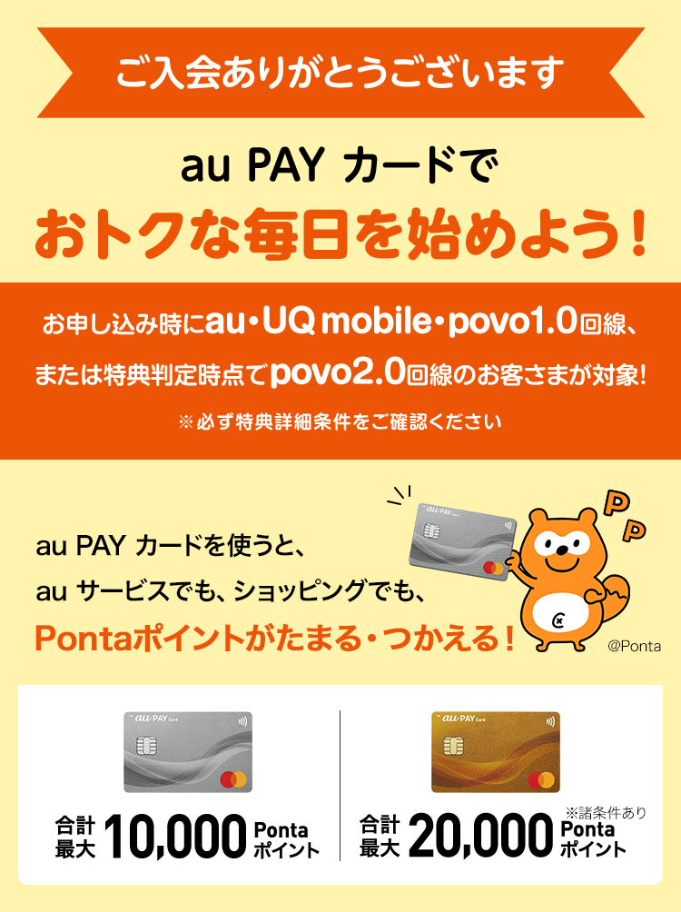 ご入会ありがとうございます au PAY カードでおトクな毎日を始めよう！ お申し込み時にau・UQ mobile・povo1.0回線、または特典判定時点でpovo2.0回線のお客さまが対象！ ※必ず特典詳細条件をご確認ください au PAY カードを使うと、au サービスでも、ショッピングでも、Pontaポイントがたまる・つかえる！ 合計最大10,000Pontaポイント 合計最大20,000Pontaポイント