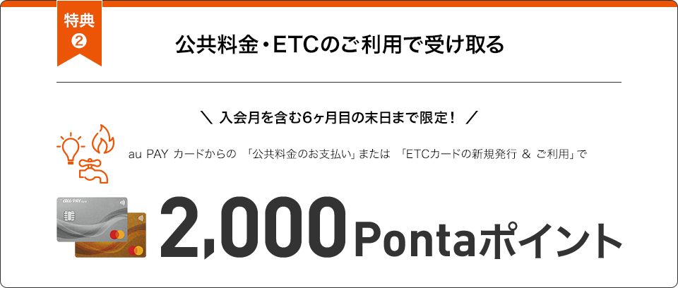 特典2 公共料金・ETCのご利用で受け取る 入会月を含む6ヶ月目の末日まで限定！ au PAY カードからの「公共料金のお支払い」または「ETCカードの新規発行&ご利用」で2,000Pontaポイント