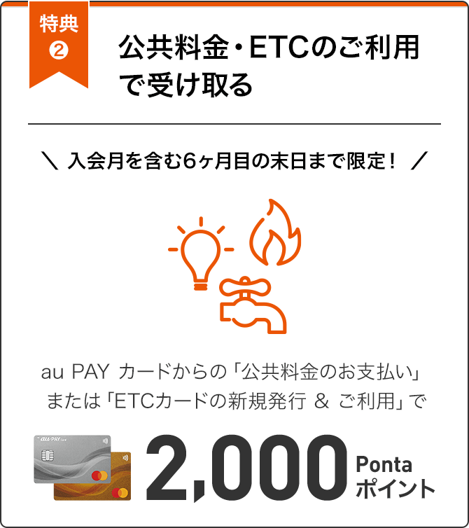 特典2 公共料金・ETCのご利用で受け取る 入会月を含む6ヶ月目の末日まで限定！ au PAY カードからの「公共料金のお支払い」または「ETCカードの新規発行&ご利用」で2,000Pontaポイント