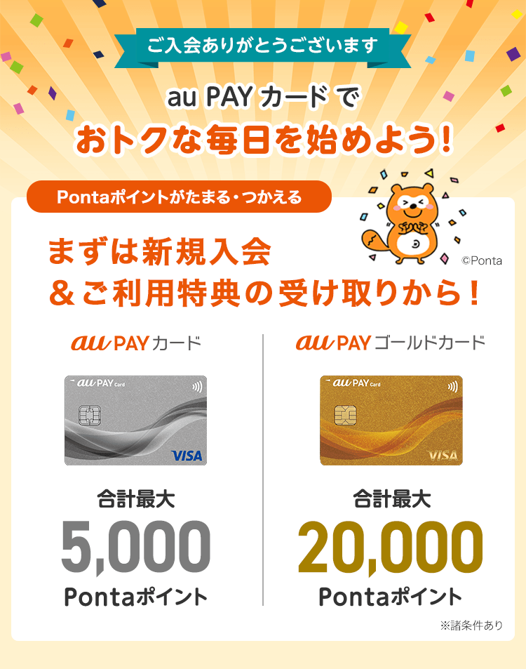 ご入会ありがとうございます au PAY カードでおトクな毎日を始めよう！Pontaポイントがたまる・つかえる 合計最大5,000Pontaポイント 合計最大20,000Pontaポイント