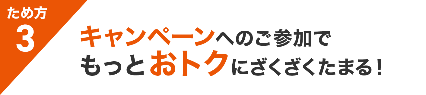 ため方3 キャンペーンへのご参加で もっとおトクにざくざくたまる！