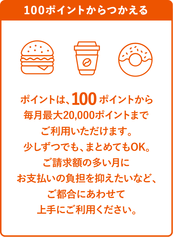 100ポイントからつかえるポイントは、100ポイントから毎月最大20,000ポイントまでご利用いただけます。少しずつでも、まとめてもOK。ご請求額の多い月にお支払いの負担を抑えたいなど、ご都合にあわせて上手にご利用ください。