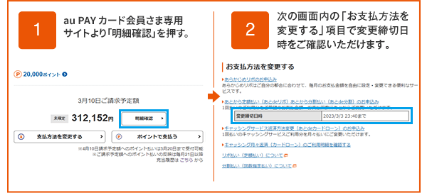 1 au PAY カード会員さま専用サイトより「明細確認」ボタンを押す。2 次の画面内の「お支払方法を変更する」項目で変更締切日時をご確認いただけます。