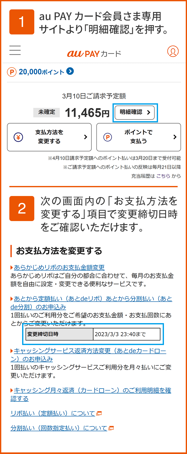 1 au PAY カード会員さま専用サイトより「明細確認」ボタンを押す。2 次の画面内の「お支払方法を変更する」項目で変更締切日時をご確認いただけます。