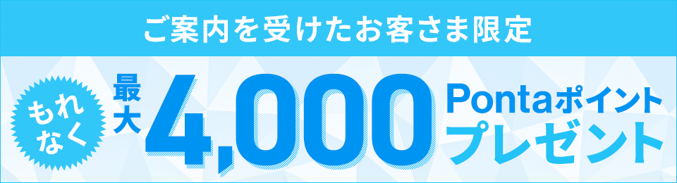 ご案内を受けたお客さま限定 もれなく最大4,000Pontaポイントプレゼント