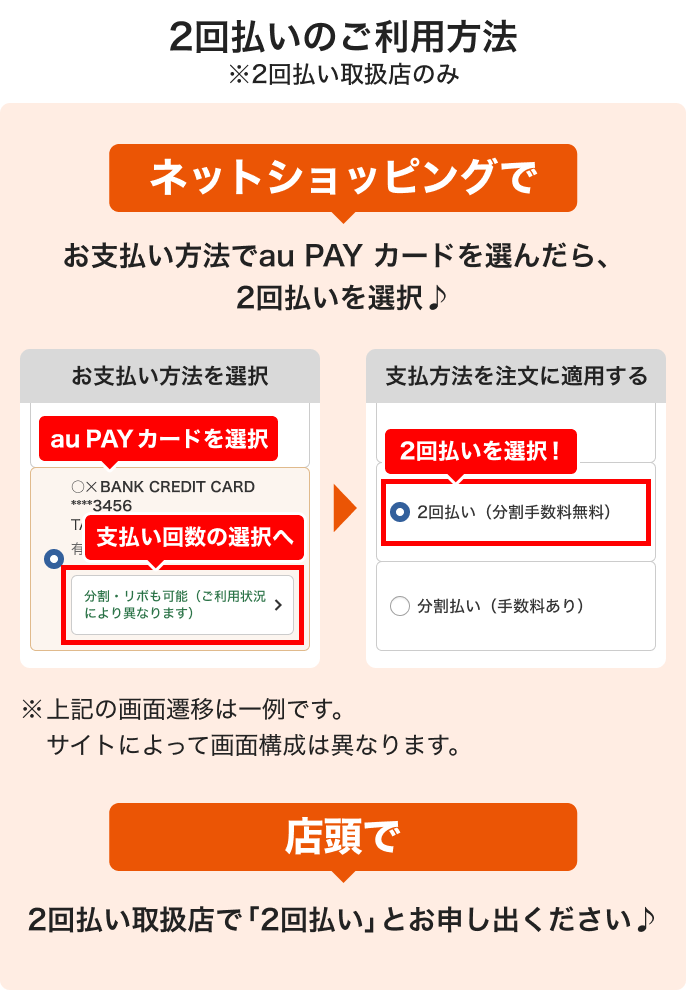 2回払いのご利用方法※2回払い取扱店のみ ネットショッピングでお支払い方法でau PAY カードを選んだら、2回払いを選択♪ お支払い方法を選択 au PAY カードを選択 支払い回数の選択へ 支払方法を注文に適用する 2回払いを選択!※上記の画面遷移は一例です。サイトによって画面構成は異なります。店頭で2回払い取扱店で「2回払い」とお申し出ください♪