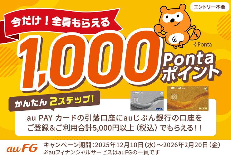 エントリー不要 今だけ！全員もらえる1,000Pontaポイント かんたん2ステップ！ au PAY カードの引落口座にauじぶん銀行の口座をご登録＆ご利用合計5,000円以上（税込）でもらえる！！ キャンペーン期間：2025年12月10日（水）～2026年2月20日（金） ※auフィナンシャルサービスはauFGの一員です