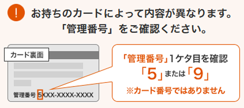 お持ちのカードによって内容が異なります。「管理番号」をご確認ください。「管理番号」1ケタ目を確認。「5」または「9」
