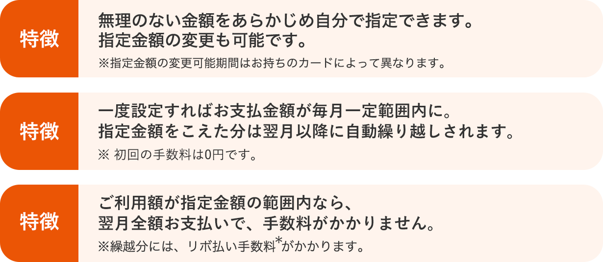 無理のない金額をあらかじめ自分で指定できます。指定金額の変更も可能です。※指定金額の変更可能期間はお持ちのカードによって異なります。 特徴 一度設定すればお支払金額が毎月一定範囲内に。指定金額をこえた分は翌月以降に自動繰り越しされます。※初回の手数料は0円です。 特徴 ご利用額が指定金額の範囲内なら、翌月全額お支払いで、手数料がかかりません。※繰越分には、リボ払い手数料*がかかります。