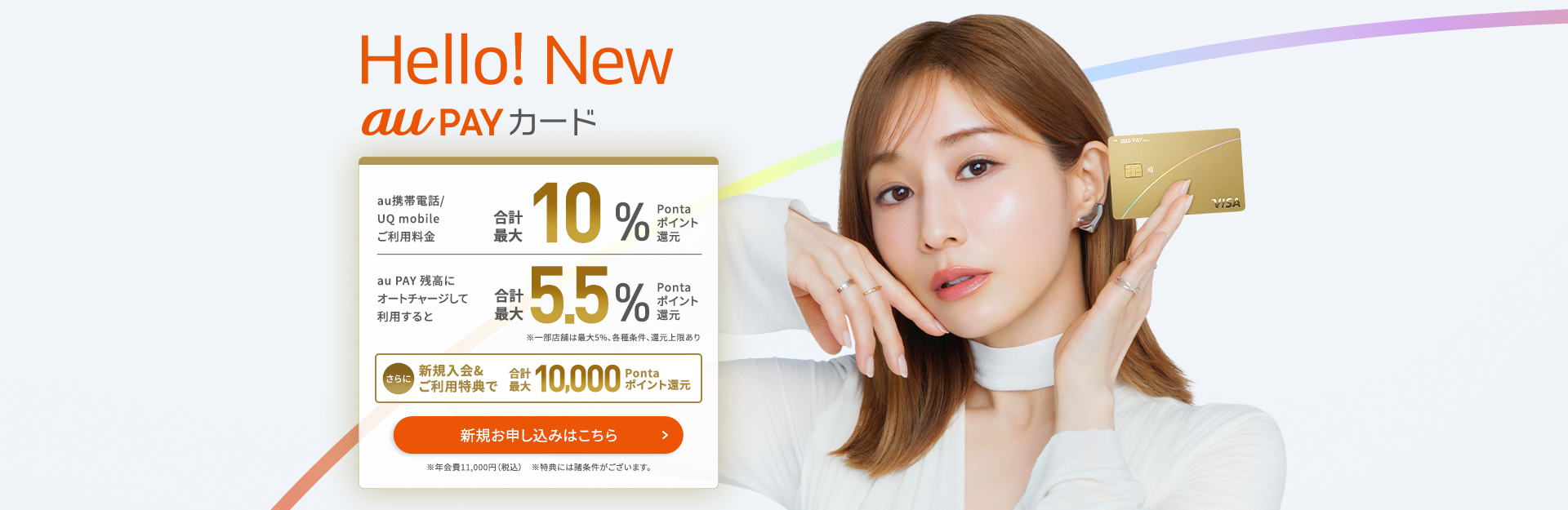 Hello! New au PAY カード au携帯電話/UQ mobileご利用料金合計最大10%Pontaポイント還元au PAY 残高にオートチャージして利用すると合計最大5.5%Pontaポイント還元 ※一部店舗は最大5%、各種条件、還元上限あり さらに新規入会&ご利用特典で合計最大10,000Pontaポイント還元 ※年会費11,000円(税込) ※特典には諸条件がございます。