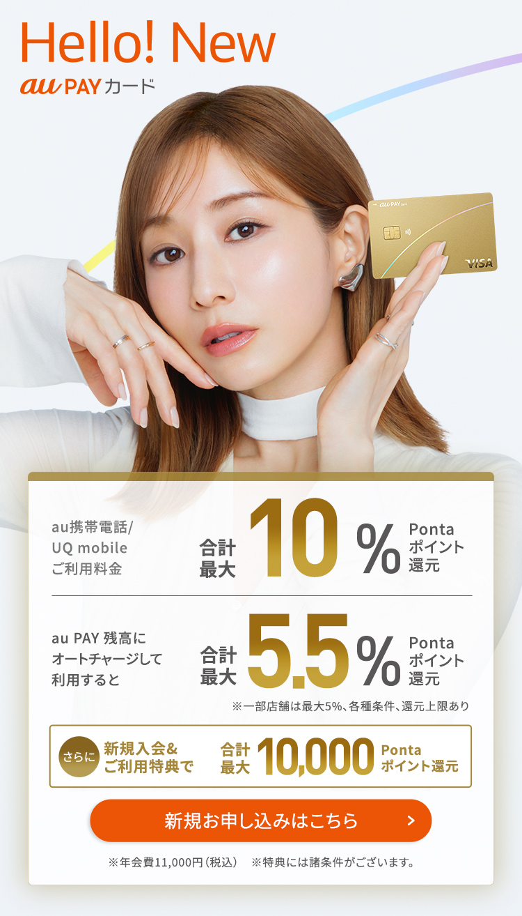 Hello! New au PAY カード au携帯電話/UQ mobileご利用料金合計最大10%Pontaポイント還元au PAY 残高にオートチャージして利用すると合計最大5.5%Pontaポイント還元 ※一部店舗は最大5%、各種条件、還元上限あり さらに新規入会&ご利用特典で合計最大10,000Pontaポイント還元 ※年会費11,000円(税込) ※特典には諸条件がございます。