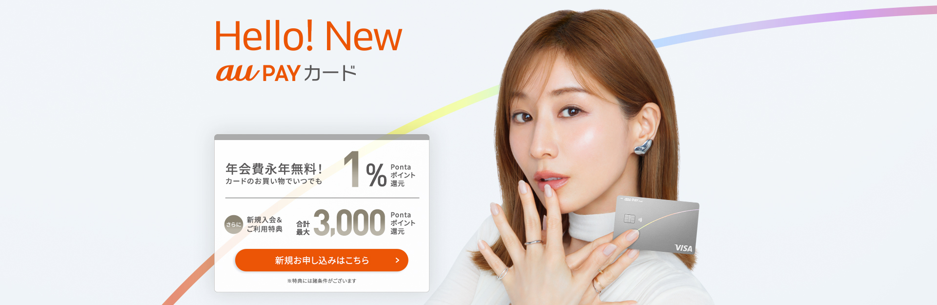 Hello! New au PAY カード 年会費永年無料!カードのお買い物でいつでも1%Pontaポイント還元 さらに新規入会&ご利用特典合計最大3,000Pontaポイント還元 ※特典には諸条件がございます