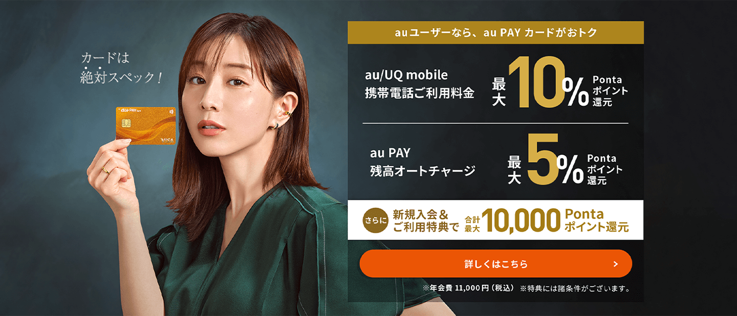 au ユーザーなら、au PAY カードがおトク au/UQ mobile携帯電話ご利用料金最大10%Pontaポイント還元 au PAY残高オートチャージ最大5%Pontaポイント還元 さらに 新規入会&ご利用特典で合計最大10,000Pontaポイント還元 詳しくはこちら ※年会費11,000円（税込） ※特典には諸条件がございます。