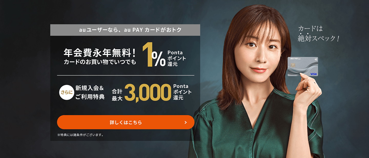 au ユーザーなら、au PAY カードがおトク 年会費永年無料！カードのお買い物でいつでも1%Pontaポイント還元 さらに新規入会＆ご利用特典合計最大3,000Pontaポイント還元 カードは絶対スペック！ 詳しくはこちら ※特典には諸条件がございます。