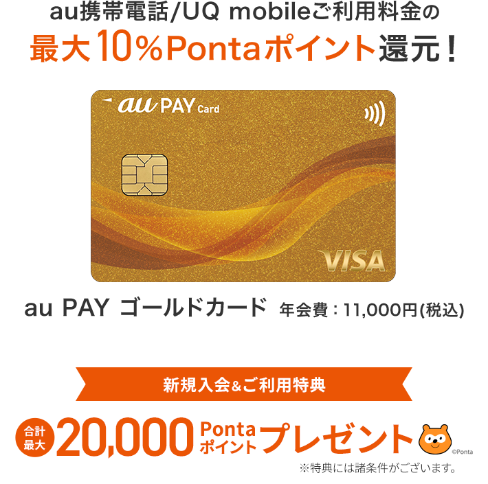 au PAY 残高 チャージで1.5%還元 充実したご優待 ゴールド限定の補償サービス au PAY ゴールドカード 年会費：11,000円（税込） au携帯電話利用料の最大10%Pontaポイント還元！ 新規入会&ご利用特典 合計最大20,000Pontaポイントプレゼント au・UQ mobile・povo1.0・ povo2.0 ユーザーならおトク！ ※特典には諸条件がございます。お申し込みはこちら