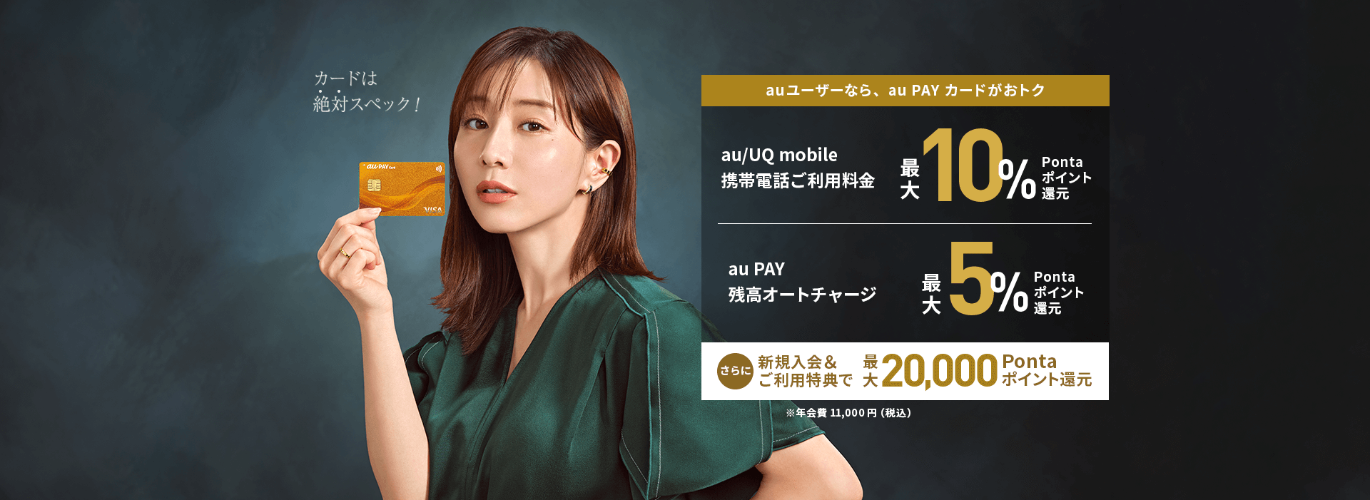 au ユーザーなら、au PAY カードがおトク au/UQ mobile携帯電話ご利用料金最大10%Pontaポイント還元 | au PAY 残高オートチャージ 最大5%Pontaポイント還元 さらに 新規入会&ご利用特典で最大20,000Pontaポイント還元 ※年会費11,000円(税込)