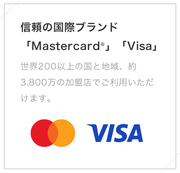 信頼の国際ブランド「Mastercard®」「Visa」 世界200以上の国と地域、約3,800万の加盟店でご利用いただけます